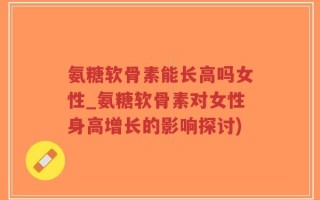 氨糖软骨素能长高吗女性_氨糖软骨素对女性身高增长的影响探讨)