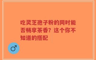 吃灵芝孢子粉的同时能否畅享茶香？这个你不知道的搭配
