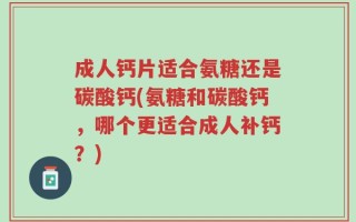 成人钙片适合氨糖还是碳酸钙(氨糖和碳酸钙，哪个更适合成人补钙？)