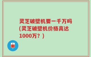 灵芝破壁机要一千万吗(灵芝破壁机价格高达1000万？)