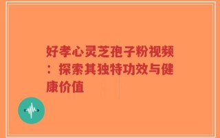好孝心灵芝孢子粉视频：探索其独特功效与健康价值