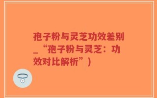 孢子粉与灵芝功效差别_“孢子粉与灵芝：功效对比解析”)