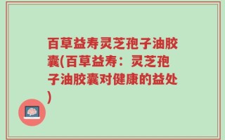 百草益寿灵芝孢子油胶囊(百草益寿：灵芝孢子油胶囊对健康的益处)