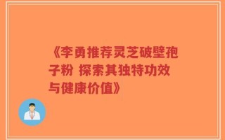 《李勇推荐灵芝破壁孢子粉 探索其独特功效与健康价值》