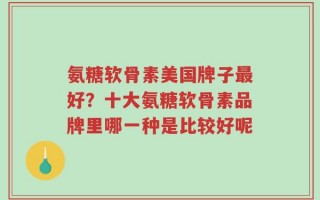 氨糖软骨素美国牌子最好？十大氨糖软骨素品牌里哪一种是比较好呢