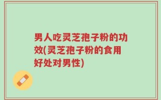 男人吃灵芝孢子粉的功效(灵芝孢子粉的食用好处对男性)