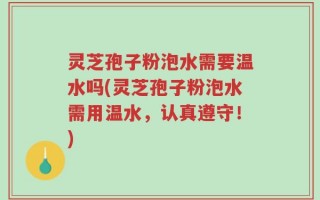 灵芝孢子粉泡水需要温水吗(灵芝孢子粉泡水需用温水，认真遵守！)