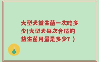大型犬益生菌一次吃多少(大型犬每次合适的益生菌用量是多少？)