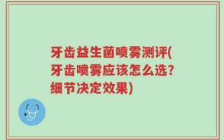 牙齿益生菌喷雾测评(牙齿喷雾应该怎么选？细节决定效果)