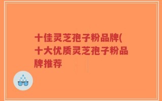 十佳灵芝孢子粉品牌(十大优质灵芝孢子粉品牌推荐