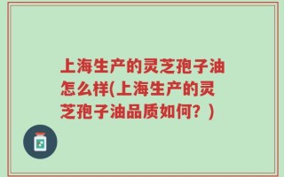 上海生产的灵芝孢子油怎么样(上海生产的灵芝孢子油品质如何？)
