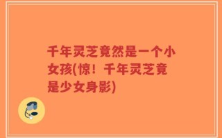 千年灵芝竟然是一个小女孩(惊！千年灵芝竟是少女身影)