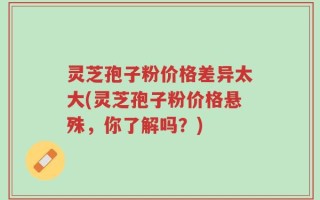 灵芝孢子粉价格差异太大(灵芝孢子粉价格悬殊，你了解吗？)