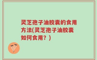 灵芝孢子油胶囊的食用方法(灵芝孢子油胶囊如何食用？)