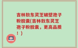 吉林敖东灵芝破壁孢子粉胶囊(吉林敖东灵芝孢子粉胶囊，更高品质！)