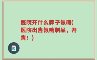 医院开什么牌子氨糖(医院出售氨糖制品，开售！)
