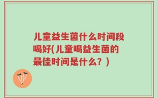 儿童益生菌什么时间段喝好(儿童喝益生菌的最佳时间是什么？)