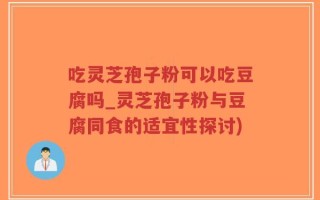 吃灵芝孢子粉可以吃豆腐吗_灵芝孢子粉与豆腐同食的适宜性探讨)
