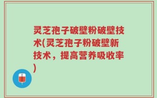 灵芝孢子破壁粉破壁技术(灵芝孢子粉破壁新技术，提高营养吸收率)