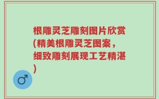 根雕灵芝雕刻图片欣赏(精美根雕灵芝图案，细致雕刻展现工艺精湛)