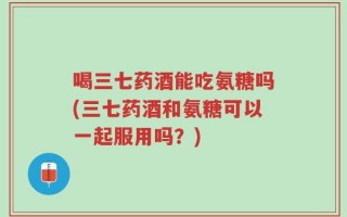 喝三七药酒能吃氨糖吗(三七药酒和氨糖可以一起服用吗？)