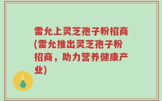 雷允上灵芝孢子粉招商(雷允推出灵芝孢子粉招商，助力营养健康产业)