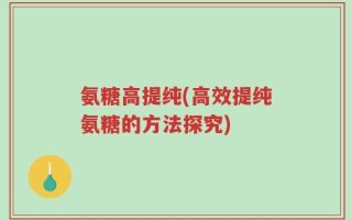 氨糖高提纯(高效提纯氨糖的方法探究)