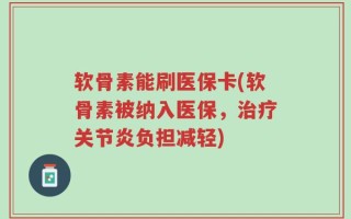 软骨素能刷医保卡(软骨素被纳入医保，治疗关节炎负担减轻)