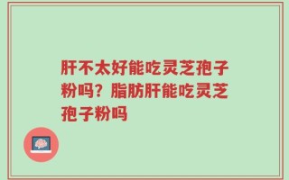 肝不太好能吃灵芝孢子粉吗？脂肪肝能吃灵芝孢子粉吗