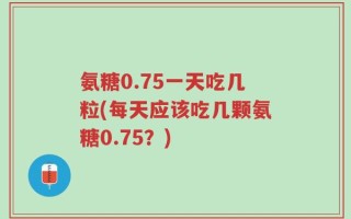 氨糖0.75一天吃几粒(每天应该吃几颗氨糖0.75？)
