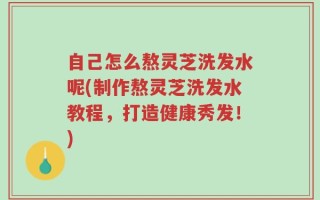 自己怎么熬灵芝洗发水呢(制作熬灵芝洗发水教程，打造健康秀发！)