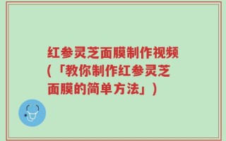 红参灵芝面膜制作视频(「教你制作红参灵芝面膜的简单方法」)