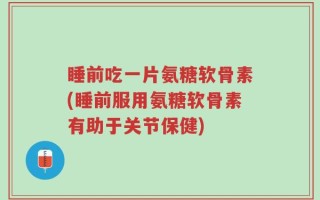 睡前吃一片氨糖软骨素(睡前服用氨糖软骨素有助于关节保健)
