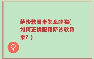 萨沙软骨素怎么吃猫(如何正确服用萨沙软骨素？)