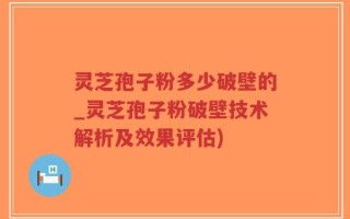 灵芝孢子粉多少破壁的_灵芝孢子粉破壁技术解析及效果评估)