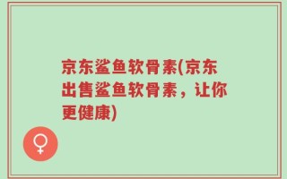 京东鲨鱼软骨素(京东出售鲨鱼软骨素，让你更健康)