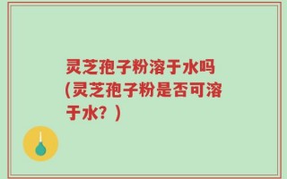 灵芝孢子粉溶于水吗 (灵芝孢子粉是否可溶于水？)