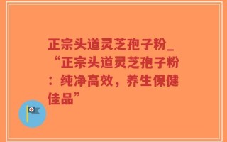 正宗头道灵芝孢子粉_“正宗头道灵芝孢子粉：纯净高效，养生保健佳品”