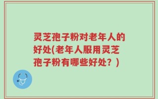 灵芝孢子粉对老年人的好处(老年人服用灵芝孢子粉有哪些好处？)