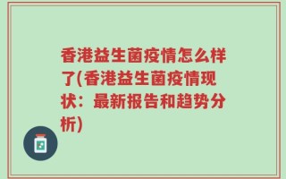 香港益生菌疫情怎么样了(香港益生菌疫情现状：最新报告和趋势分析)