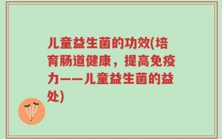 儿童益生菌的功效(培育肠道健康，提高免疫力——儿童益生菌的益处)