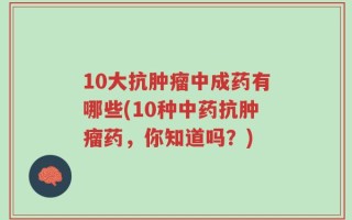 10大抗肿瘤中成药有哪些(10种中药抗肿瘤药，你知道吗？)
