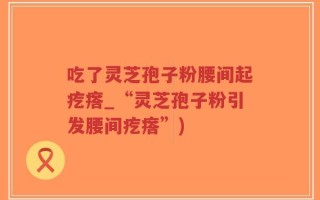 吃了灵芝孢子粉腰间起疙瘩_“灵芝孢子粉引发腰间疙瘩”)