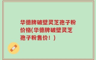华德牌破壁灵芝孢子粉价格(华德牌破壁灵芝孢子粉售价！)