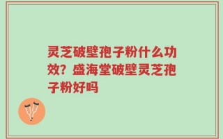 灵芝破壁孢子粉什么功效？盛海堂破壁灵芝孢子粉好吗