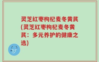 灵芝红枣枸杞麦冬黄芪(灵芝红枣枸杞麦冬黄芪：多元养护的健康之选)