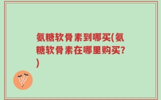 氨糖软骨素到哪买(氨糖软骨素在哪里购买？)