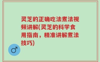 灵芝的正确吃法煮法视频讲解(灵芝的科学食用指南，精准讲解煮法技巧)