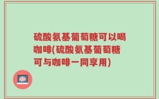 硫酸氨基葡萄糖可以喝咖啡(硫酸氨基葡萄糖可与咖啡一同享用)
