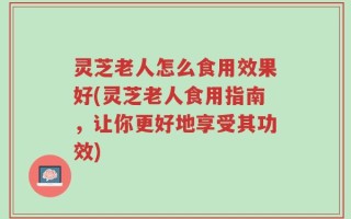 灵芝老人怎么食用效果好(灵芝老人食用指南，让你更好地享受其功效)